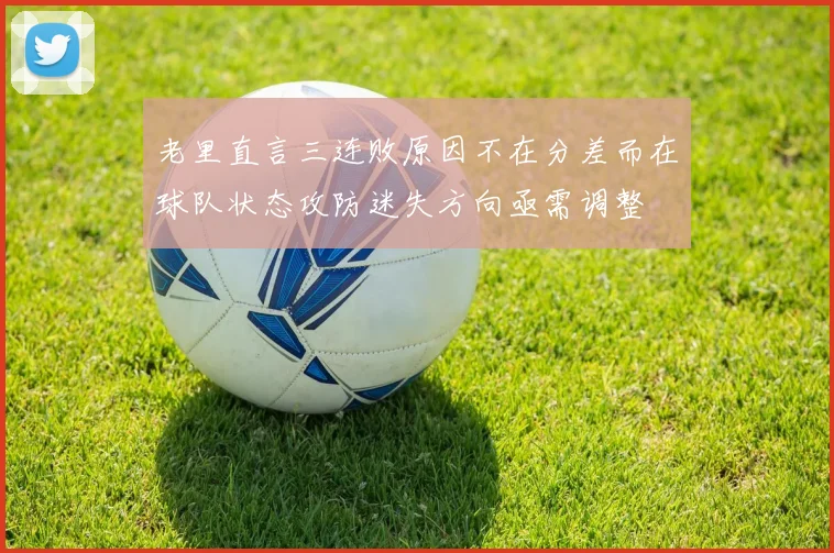 老里直言三连败原因不在分差而在球队状态攻防迷失方向亟需调整