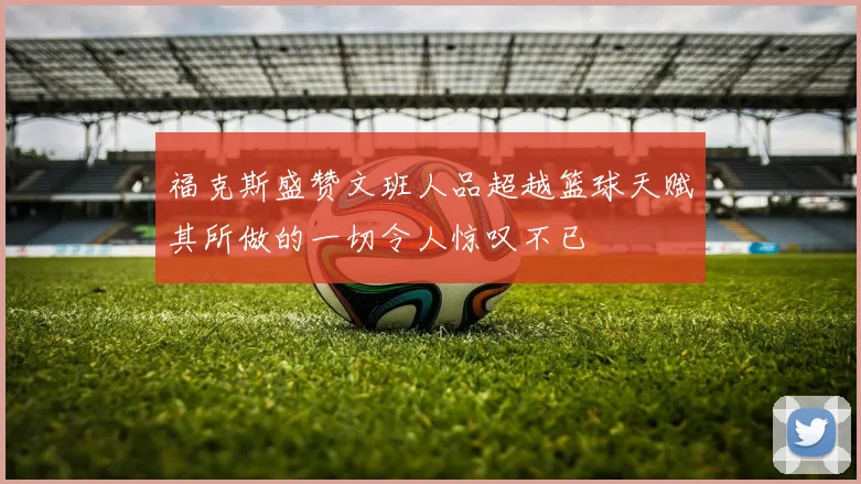 福克斯盛赞文班人品超越篮球天赋其所做的一切令人惊叹不已