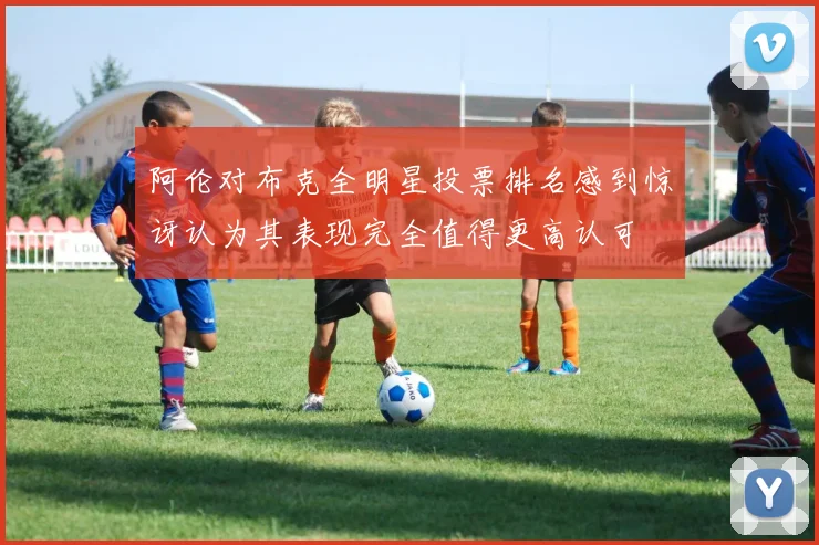 阿伦对布克全明星投票排名感到惊讶认为其表现完全值得更高认可