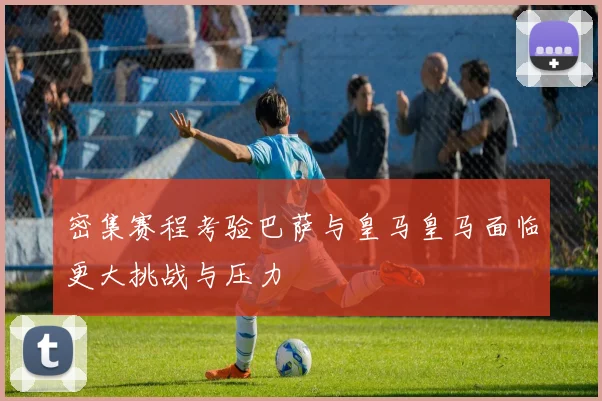 密集赛程考验巴萨与皇马皇马面临更大挑战与压力