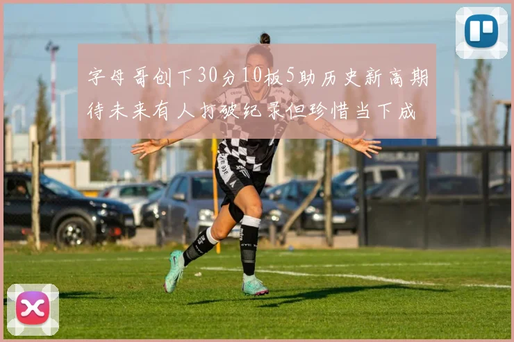 字母哥创下30分10板5助历史新高期待未来有人打破纪录但珍惜当下成就