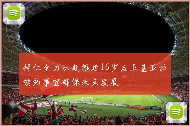 拜仁全力以赴推进16岁后卫基亚拉续约事宜确保未来发展