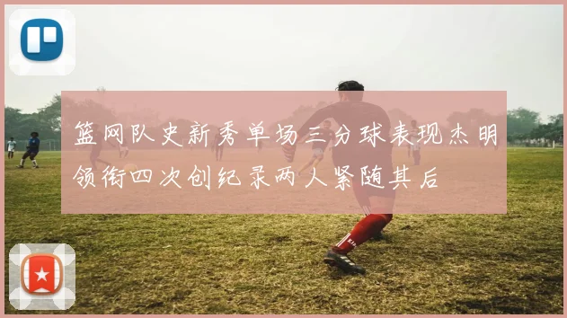 篮网队史新秀单场三分球表现杰明领衔四次创纪录两人紧随其后