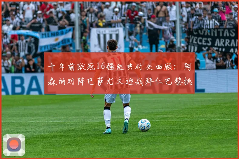 十年前欧冠16强经典对决回顾：阿森纳对阵巴萨尤文迎战拜仁巴黎挑战切尔西