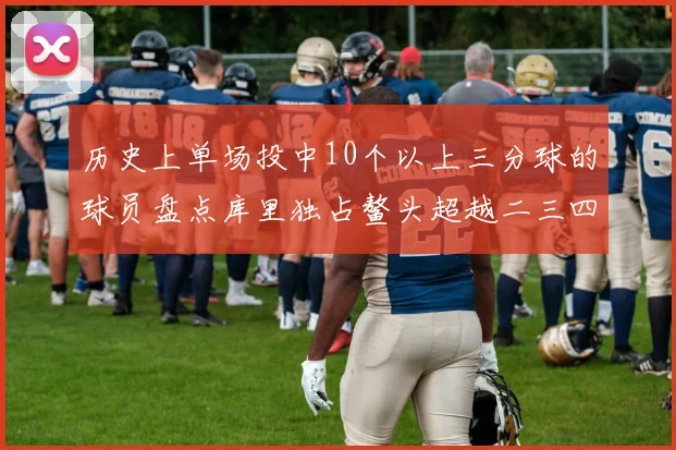 历史上单场投中10个以上三分球的球员盘点库里独占鳌头超越二三四名总和