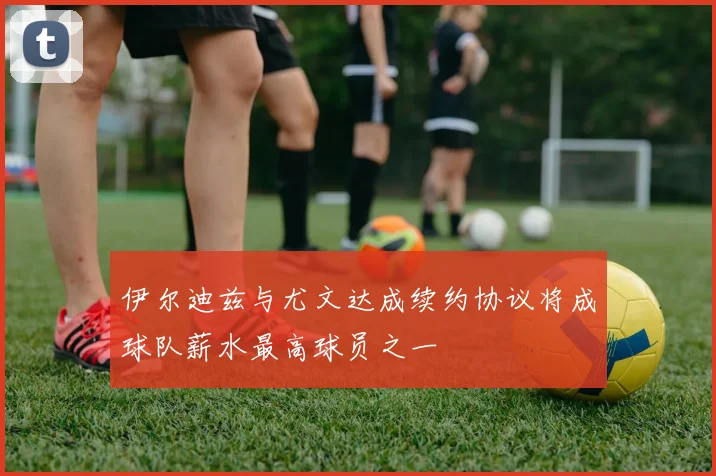 伊尔迪兹与尤文达成续约协议将成球队薪水最高球员之一