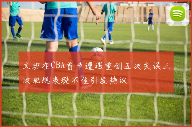 文班在CBA首节遭遇重创五次失误三次犯规表现不佳引发热议