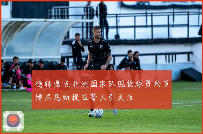 德转盘点非洲国家队现役球员约罗博尼恩凯提亚等人引关注