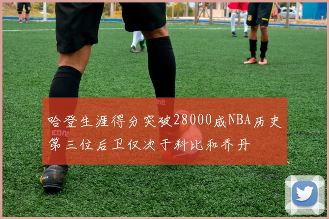 哈登生涯得分突破28000成NBA历史第三位后卫仅次于科比和乔丹