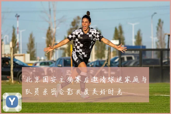 北京国安主场赛后邀请球迷家庭与队员亲密合影共度美好时光