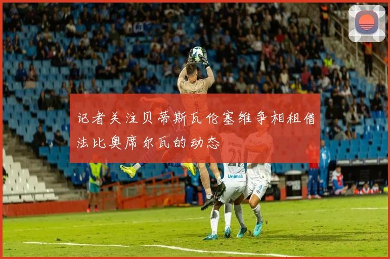 记者关注贝蒂斯瓦伦塞维争相租借法比奥席尔瓦的动态
