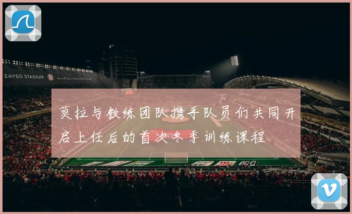 莫拉与教练团队携手队员们共同开启上任后的首次冬季训练课程