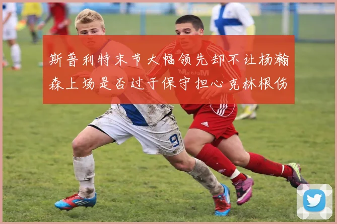 斯普利特末节大幅领先却不让杨瀚森上场是否过于保守担心克林根伤情吗