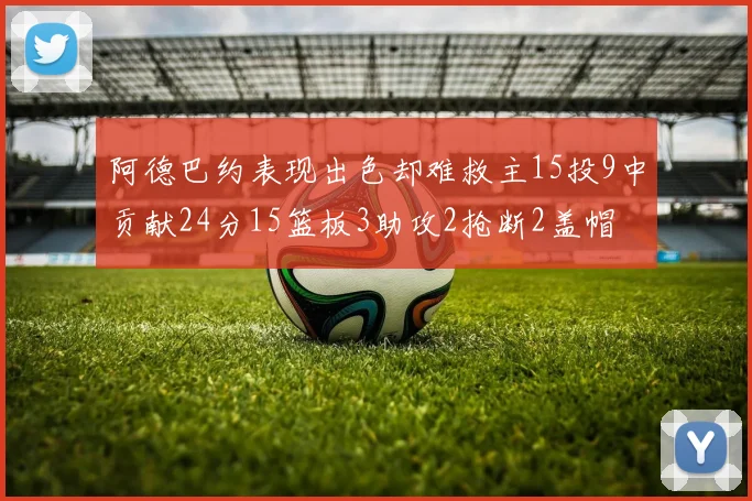 阿德巴约表现出色却难救主15投9中贡献24分15篮板3助攻2抢断2盖帽