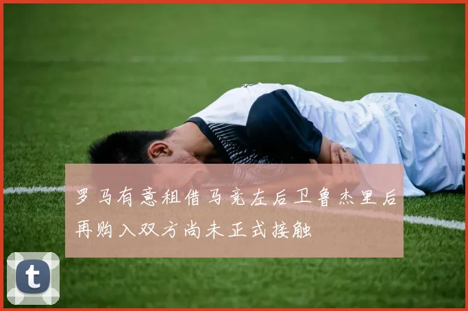 罗马有意租借马竞左后卫鲁杰里后再购入双方尚未正式接触