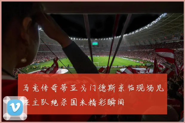 马竞传奇蒂亚戈门德斯亲临现场见证主队绝杀国米精彩瞬间