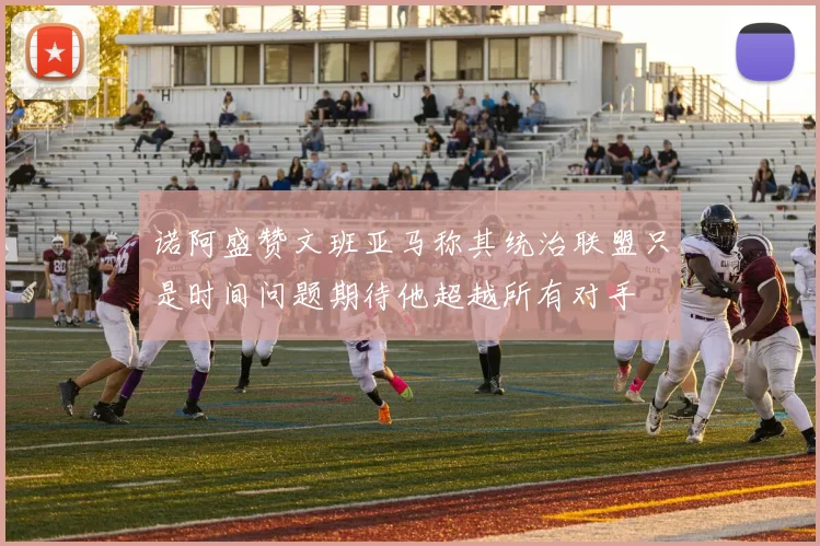 诺阿盛赞文班亚马称其统治联盟只是时间问题期待他超越所有对手