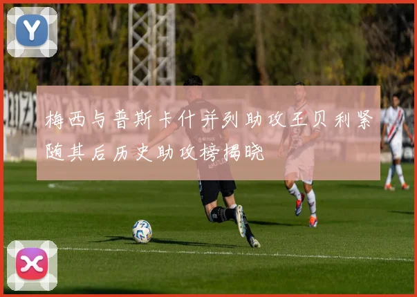 梅西与普斯卡什并列助攻王贝利紧随其后历史助攻榜揭晓