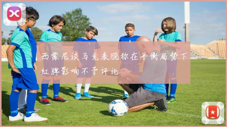 西蒙尼谈马竞表现称在平衡局势下红牌影响不予评论