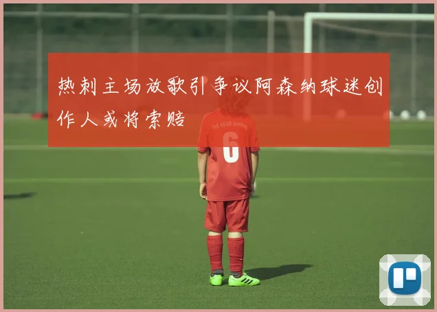 热刺主场放歌引争议阿森纳球迷创作人或将索赔