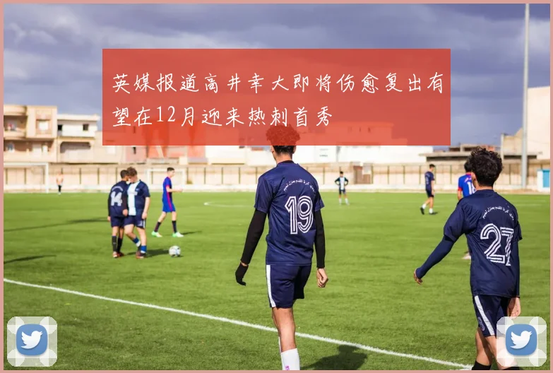 英媒报道高井幸大即将伤愈复出有望在12月迎来热刺首秀