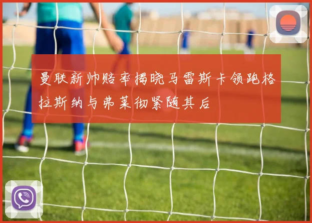 曼联新帅赔率揭晓马雷斯卡领跑格拉斯纳与弗莱彻紧随其后