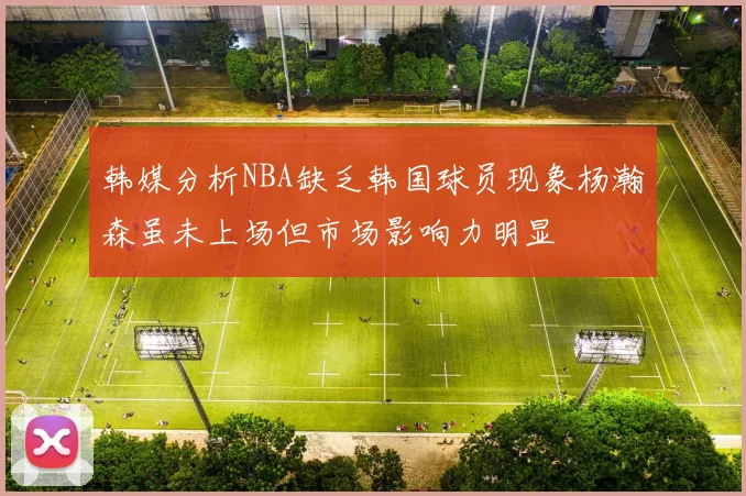 韩媒分析NBA缺乏韩国球员现象杨瀚森虽未上场但市场影响力明显