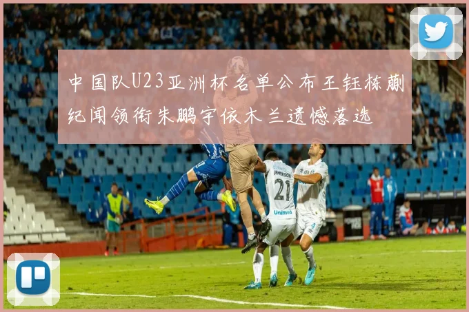 中国队U23亚洲杯名单公布王钰栋蒯纪闻领衔朱鹏宇依木兰遗憾落选