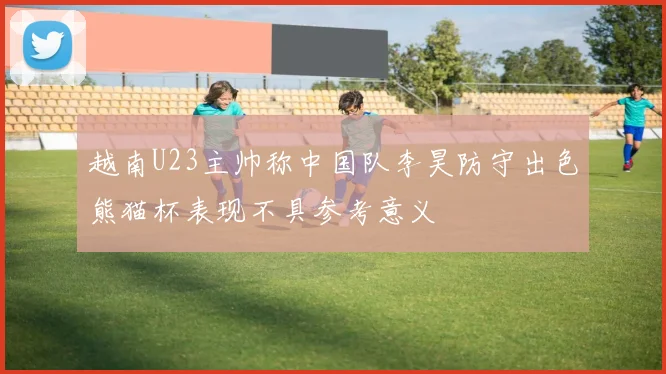 越南U23主帅称中国队李昊防守出色熊猫杯表现不具参考意义