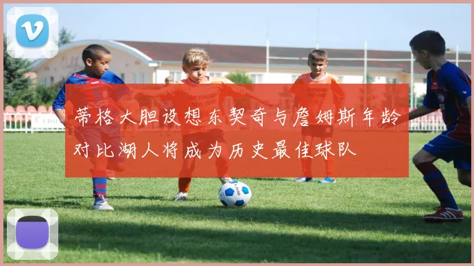 蒂格大胆设想东契奇与詹姆斯年龄对比湖人将成为历史最佳球队