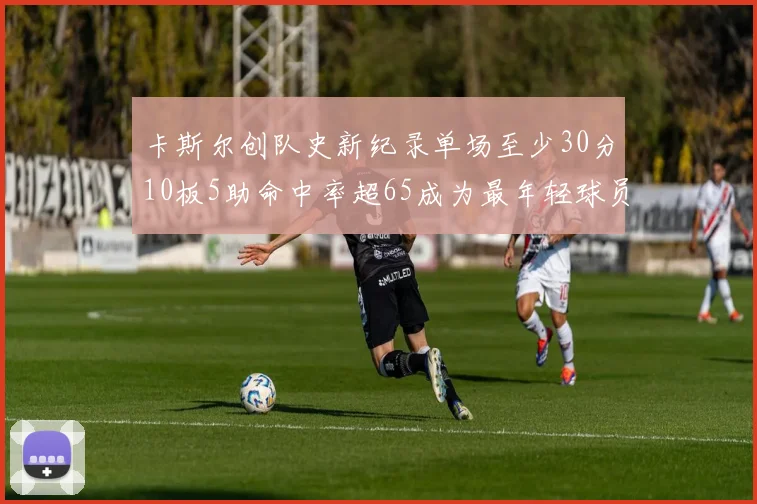 卡斯尔创队史新纪录单场至少30分10板5助命中率超65成为最年轻球员