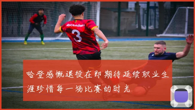 哈登感慨退役在即期待延续职业生涯珍惜每一场比赛的时光