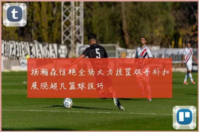 杨瀚森惊艳全场大力挂筐双手补扣展现超凡篮球技巧