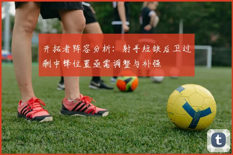 开拓者阵容分析：射手短缺后卫过剩中锋位置亟需调整与补强